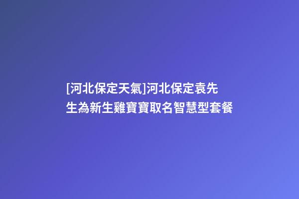 [河北保定天氣]河北保定袁先生為新生雞寶寶取名智慧型套餐-第1張-公司起名-玄機派